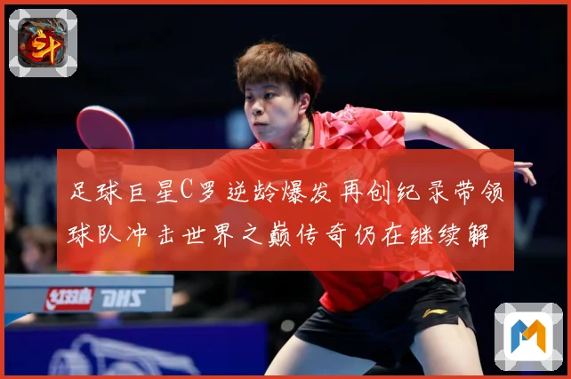 足球巨星C罗逆龄爆发再创纪录带领球队冲击世界之巅传奇仍在继续解析
