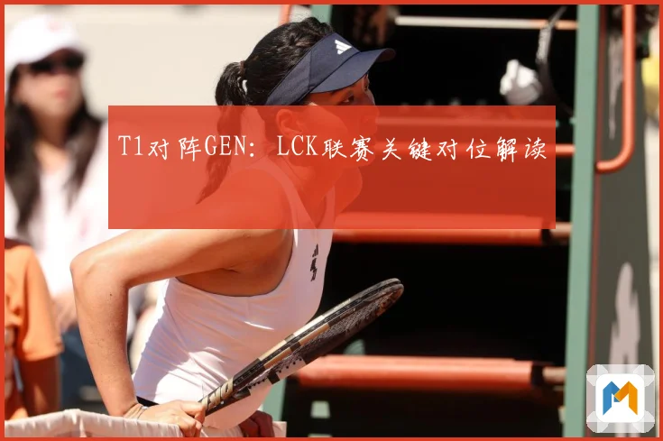 T1对阵GEN：LCK联赛关键对位解读