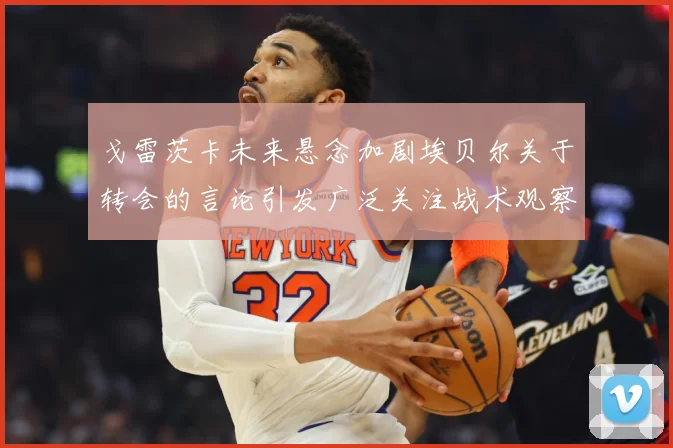 戈雷茨卡未来悬念加剧埃贝尔关于转会的言论引发广泛关注战术观察