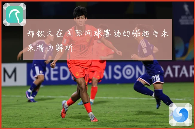 郑钦文在国际网球赛场的崛起与未来潜力解析