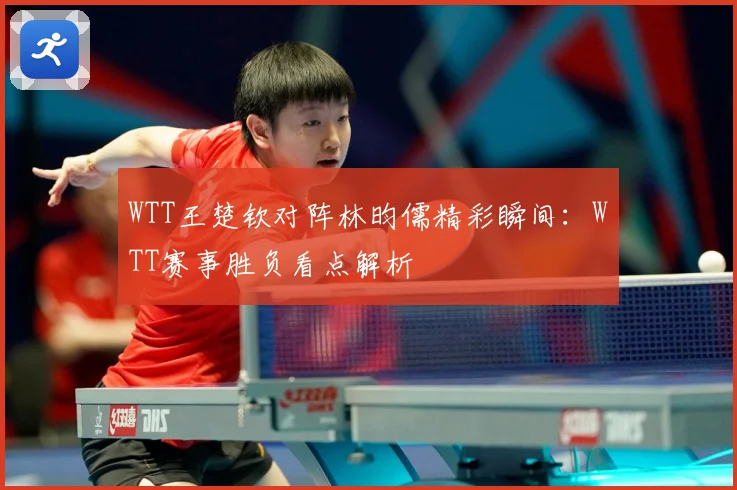 WTT王楚钦对阵林昀儒精彩瞬间：WTT赛事胜负看点解析