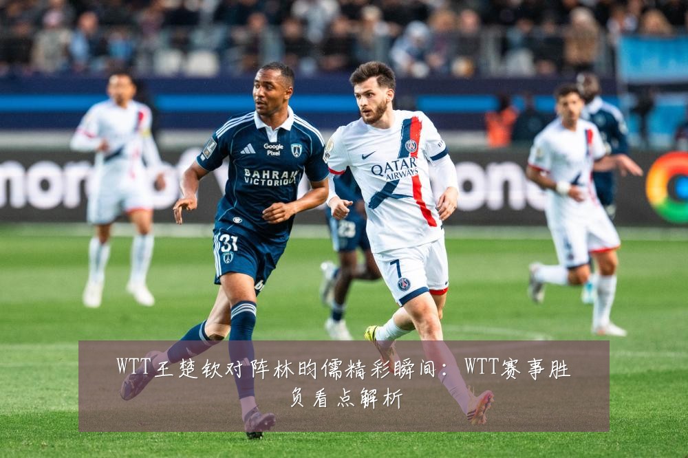 WTT王楚钦对阵林昀儒精彩瞬间：WTT赛事胜负看点解析